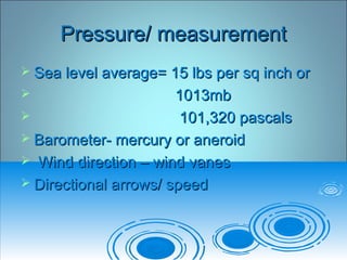 Pressure/ measurementPressure/ measurement
 Sea level average= 15 lbs per sq inch orSea level average= 15 lbs per sq inch or
 1013mb1013mb
 101,320 pascals101,320 pascals
 Barometer- mercury or aneroidBarometer- mercury or aneroid
 Wind direction – wind vanesWind direction – wind vanes
 Directional arrows/ speedDirectional arrows/ speed
 