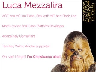 Luca Mezzalira
ACE and ACI on Flash, Flex with AIR and Flash Lite

Mart3 owner and Flash Platform Developer


Adobe Italy Consultant


Teacher, Writer, Adobe supporter!


Oh, yes! I forget! I’m Chewbacca also!
 