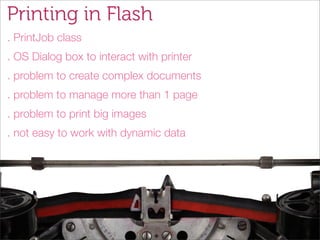 Printing in Flash
. PrintJob class
. OS Dialog box to interact with printer
. problem to create complex documents
. problem to manage more than 1 page
. problem to print big images
. not easy to work with dynamic data
 
