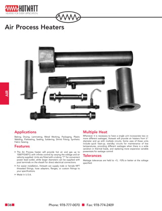 Phone: 978-777-0070 Fax: 978-774-240936
AIR
Air Process Heaters
Applications
Baking, Drying, Laminating, Metal Working, Packaging, Plastic
Welding, Preheating, Sealing, Soldering, Shrink Fitting, Synthetic
Fabric Sewing.
Features
• The Air Process heater will provide hot air and gas up to
1000ºF(540ºC) with infinite control by varying the voltage and air
velocity supplied. Units are fitted with a tubing “T” for convenient
power lead outlet, while larger diameters can be supplied with
post terminals on the sheath for direct electrical connections.
• For easier installation, Hotwatt can supply male or female NPT
threaded fittings, hose adapters, flanges, or custom fittings to
your specifications.
• Made in U.S.A.
Multiple Heat
Whenever it is necessary to have a single unit incorporate two or
more different wattages, Hotwatt will provide air heaters from 5
⁄8"
diameter and up with multiple circuits. Some uses of these units
include: quick heat-up, standby circuits for maintenance of low
temperatures, providing different wattages when there is a wide
variation in thermal loads, and replacing more expensive variable
powerstats for wattage control.
Tolerances
Wattage tolerances are held to +5, -10% or better at the voltage
specified.
 