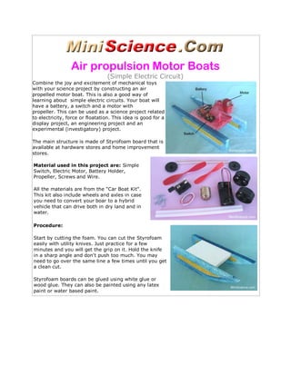 Air propulsion Motor Boats
                                  (Simple Electric Circuit)
Combine the joy and excitement of mechanical toys
with your science project by constructing an air
propelled motor boat. This is also a good way of
learning about simple electric circuits. Your boat will
have a battery, a switch and a motor with
propeller. This can be used as a science project related
to electricity, force or floatation. This idea is good for a
display project, an engineering project and an
experimental (investigatory) project.

The main structure is made of Styrofoam board that is
available at hardware stores and home improvement
stores.

Material used in this project are: Simple
Switch, Electric Motor, Battery Holder,
Propeller, Screws and Wire.

All the materials are from the "Car Boat Kit".
This kit also include wheels and axles in case
you need to convert your boar to a hybrid
vehicle that can drive both in dry land and in
water.

Procedure:

Start by cutting the foam. You can cut the Styrofoam
easily with utility knives. Just practice for a few
minutes and you will get the grip on it. Hold the knife
in a sharp angle and don't push too much. You may
need to go over the same line a few times until you get
a clean cut.

Styrofoam boards can be glued using white glue or
wood glue. They can also be painted using any latex
paint or water based paint.
 
