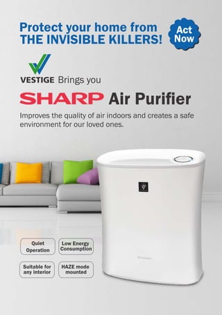 Brings you
Air Puriﬁer
Protect your home from
THE INVISIBLE KILLERS!
Act
Now
Quiet
Operation
Low Energy
Consumption
Suitable for
any interior
HAZE mode
mounted
Improves the quality of air indoors and creates a safe
environment for our loved ones.
 