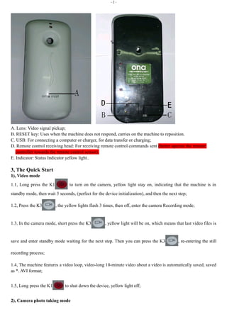 - 2 - 
A. Lens: Video signal pickup; 
B. RESET key: Uses when the machine does not respond, carries on the machine to reposition. 
C. USB: For connecting a computer or charger, for data transfer or charging; 
D. Remote control receiving head: For receiving remote control commands sent (better operate the remote 
controller towards the remote control sensor). 
E. Indicator: Status Indicator yellow light.. 
3, The Quick Start 
1), Video mode 
1.1, Long press the K1 to turn on the camera, yellow light stay on, indicating that the machine is in 
standby mode, then wait 5 seconds, (perfect for the device initialization), and then the next step; 
1.2, Press the K3 , the yellow lights flash 3 times, then off, enter the camera Recording mode; 
1.3, In the camera mode, short press the K3 , yellow light will be on, which means that last video files is 
save and enter standby mode waiting for the next step. Then you can press the K3 , re-entering the still 
recording process; 
1.4, The machine features a video loop, video-long 10-minute video about a video is automatically saved, saved 
as *. AVI format; 
1.5, Long press the K1 to shut down the device, yellow light off; 
2), Camera photo taking mode 
 