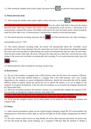 - 3 - 
2.1, After turning the standby mode (yellow light), short press the K4 to enter the camera photo mode. 
3), Motion detection mode 
3.1, After turning the standby mode (yellow light), a direct short press to the K2 , Move the camera by 
both side, the camera lens will detect the moving pictures, then the yellow light flash 3 times into the motion 
detection mode, video-long 3-minute video about a video is automatically saved, saved as *. AVI format, if no 
motion picture is detected the camera will standby wand wait for the next movement record. (when in stand by 
mode the yellow light is on) ; if motion picture is detected then it started to record and loop again. 
3.2, The motion detection recording, long press the K1 save files and shut down, the video recording is 
automatically saved as *. AVI; 
3.3, The motion detection recording mode, the system will automatically detect the viewfinder screen 
movement, and if the screen stationary, then the system does not record, if the picture has changed (including 
the screen with a moving object or light shading), the system will automatically open the video, for each video, 
when the three-minute video ends, the device will pause the video and save video files, wait for the next video 
change of the screen and viewfinder to automatically start recording, To exit motion detection mode, press the 
shutdown; 
3.4, Motion detection video recording for recycling. memory loop. 
4), Read memory 
4.1, The use of the machine is equipped with a USB extension cable, the first link to the machine's USB port, 
the other side of the body machine linked to a computer link to the USB interface, wait a few seconds 
(depending on the computer or system configuration differences, identify the removable disk will be slightly 
different, please be patient, during this period best not to operate the camera, so as not to impact on the 
computer to recognize the hardware, if the time does not recognize, try to re-insert), the computer directly into 
the "Removable Disk"; 
4.2, When the unit linked computer, the machine's memory as a removable disk computer has started to work, 
you can easily see through the computer, transmit, copy, delete files; 
4.3,Copy video files to play on the computer, so that even more video playback smooth. (Not 
recommended for direct playback on the local memory, so that the video player on the card) 
4.5, To be sure the computer system can be safely pulled out the hardware, then unplug the machine and 
computer links. 
5), Charge 
5.1, under normal circumstances, please use the original charger (charging voltage DC-5V) on the machine, the 
charging process of the device yellow light on, and also red light one for the charger, charging hour for about 8 
hours. 
5.2, the native remote control receiver as long standby, the device after long-term placement, low power may 
not turn and accept the high current charging, use a computer's USB port links the machine to identify a 
 