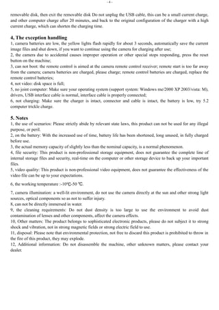 - 4 - 
removable disk, then exit the removable disk Do not unplug the USB cable, this can be a small current charge, 
and other computer charge after 20 minutes, and back to the original configuration of the charger with a high 
current charge, which can shorten the charging time. 
4, The exception handling 
1, camera batteries are low, the yellow lights flash rapidly for about 3 seconds, automatically save the current 
image files and shut down, if you want to continue using the camera for charging after use; 
2, the camera due to accidental causes improper operation or other special stops responding, press the reset 
button on the machine; 
3, can not boot: the remote control is aimed at the camera remote control receiver; remote start is too far away 
from the camera; camera batteries are charged, please charge; remote control batteries are charged, replace the 
remote control batteries; 
4, not video: disk space is full; 
5, no joint computer: Make sure your operating system (support system: Windows me/2000 XP 2003/vista: M), 
drivers, USB interface cable is normal, interface cable is properly connected; 
6, not charging: Make sure the charger is intact, connector and cable is intact, the battery is low, try 5.2 
computer trickle charge. 
5. Notes 
1, the use of scenarios: Please strictly abide by relevant state laws, this product can not be used for any illegal 
purpose, or peril. 
2, on the battery: With the increased use of time, battery life has been shortened, long unused, in fully charged 
before use. 
3, the actual memory capacity of slightly less than the nominal capacity, is a normal phenomenon. 
4, file security: This product is non-professional storage equipment, does not guarantee the complete line of 
internal storage files and security, real-time on the computer or other storage device to back up your important 
files. 
5, video quality: This product is non-professional video equipment, does not guarantee the effectiveness of the 
video file can be up to your expectations. 
6, the working temperature :-10℃-50 ℃. 
7, camera illumination: a well-lit environment, do not use the camera directly at the sun and other strong light 
sources, optical components so as not to suffer injury. 
8, can not be directly immersed in water. 
9, the cleaning requirements: Do not dust density is too large to use the environment to avoid dust 
contamination of lenses and other components, affect the camera effects. 
10, Other matters: The product belongs to sophisticated electronic products, please do not subject it to strong 
shock and vibration, not in strong magnetic fields or strong electric field to use. 
11, disposal: Please note that environmental protection, not free to discard this product is prohibited to throw in 
the fire of this product, they may explode. 
12, Additional information: Do not disassemble the machine, other unknown matters, please contact your 
dealer. 
