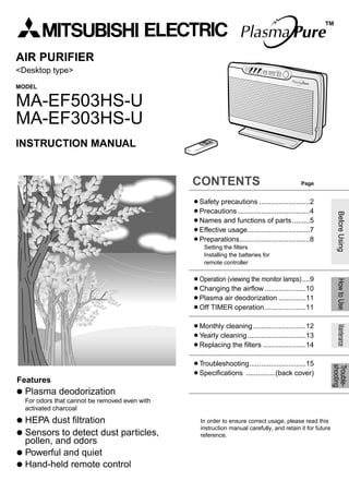 Before Using How to Use Maintenance 
Trouble-shooting 
AIR PURIFIER 
<Desktop type> 
MODEL 
MA-EF503HS-U 
MA-EF303HS-U 
INSTRUCTION MANUAL 
Features 
 Plasma deodorization 
For odors that cannot be removed even with 
activated charcoal 
 HEPA dust filtration 
 Sensors to detect dust particles, 
pollen, and odors 
 Powerful and quiet 
 Hand-held remote control 
CONTENTS Page 
¡Safety precautions ..........................2 
¡Precautions .....................................4 
¡Names and functions of parts .........5 
¡Effective usage................................7 
¡Preparations....................................8 
Setting the filters 
Installing the batteries for 
remote controller 
¡Operation (viewing the monitor lamps)....9 
¡Changing the airflow .....................10 
¡Plasma air deodorization ..............11 
¡Off TIMER operation .....................11 
¡Monthly cleaning ...........................12 
¡Yearly cleaning..............................13 
¡Replacing the filters ......................14 
¡Troubleshooting.............................15 
¡Specifications ...............(back cover) 
™ 
In order to ensure correct usage, please read this 
instruction manual carefully, and retain it for future 
reference. 
 