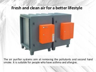 Fresh and clean air for a better lifestyle
The air purifier systems aim at removing the pollutants and second hand
smoke. It is suitable for people who have asthma and allergies.
 