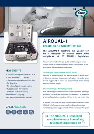 AIRQUAL-1

Breathing Air Quality Test Kit
The AIRQUAL-1 Breathing Air Quality Test
Kit is designed to provide stand alone
compliance of BS EN12021 legislation.
This comprehensive breathing air quality test kit is compact, easy to
operate and can be used to indicate the level of contamination, as well
as, operating flow, temperature and pressure.

KEYBENEFITS
• Ensures full compliance with EN12021
• Low cost testing - £13 per test
• On-site customer calibration function
• No downtime
• No external power source required
• Rugged design - Housed in a

On-The-Spot Measurement, Instant Results
Sampling of compressed air is fast, with the ability to process results
in less than minutes. Concentrations of carbon monoxide, carbon
dioxide, oxygen and oil & mist can be determined almost instantly
without further lab analysis

Free From Power - Works Anywhere!
With everything you need contained in one convenient, lightweight

protective aluminium casing

• Lightweight – Only 4kg
• No additional equipment required

aluminium case and free from power, the AIRQUAL-1 is suitable for
a variety of applications, including offshore oil rigs and on-site visits.
In addition to the detection of the compressed air contaminants listed,
AIRQUAL-1 also features an oxygen analyser allowing for constant

GASESANALYSED
CO

H20

O2

Oil
Mist

“

The AIRQUAL-1 is supplied
complete for easy, immediate,
testing of compressed air

“

CO2

real-time display of the oxygen content within the compressed air system

 