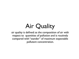 Air Quality
air quality is deﬁned: as the composition of air with
 respect to quantities of pollution and is routinely
 compared with “stander” of maximum expectable
                pollutant concentration.
 