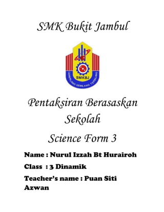 SMK Bukit Jambul
Pentaksiran Berasaskan
Sekolah
Science Form 3
Name : Nurul Izzah Bt Hurairoh
Class : 3 Dinamik
Teacher’s name : Puan Siti
Azwan
 