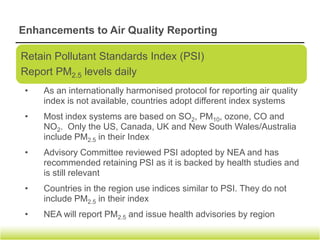 Enhancements to Air Quality Reporting


               Existing                             Enhancements




• PSI reported at 4pm by 5 regions       • PSI and PM2.5 levels by 5 regions 3
  (North, South, East, West & Central)     times a day at 8am, 12noon & 4pm
• Health advisory issued for the whole   • Health advisories will be issued by
  of Singapore (not by region)             region
• Hourly updates of 3-h PSI during       • Continue with hourly updates of 3-h
  smoke haze episodes                      PSI during smoke haze episodes




                                         To commence on 24 Aug 2012
 