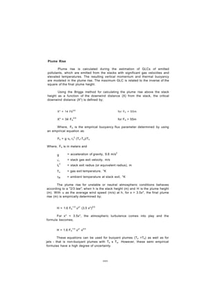 Plume Rise
Plume rise is calculated during the estimation of GLCs of emitted
pollutants, which are emitted from the stacks with significant gas velocities and
elevated temperatures. The resulting vertical momentum and thermal buoyancy
are modeled in the plume rise. The maximum GLC is related to the inverse of the
square of the final plume height.
Using the Briggs method for calculating the plume rise above the stack
height as a function of the downwind distance (X) from the stack, the critical
downwind distance (X*) is defined by;
X* = 14 Fb5/8
for Fb < 55m
X* = 34 Fb
2/5
for Fb > 55m
Where, Fb is the empirical buoyancy flux parameter determined by using
an empirical equation as:
Fb = g vs rs
2
(Ts-Ta)/Ts
Where, Fb is in meters and
g = acceleration of gravity, 9.8 m/s2
Vs = stack gas exit velocity, m/s
r 2
's = stack exit radius (or equivalent radius), m
Ts = gas exit temperature, °K
Ta = ambient temperature at stack exit, °K
The plume rise for unstable or neutral atmospheric conditions behaves
according to a "2/3 law", when h is the stack height (m) and H is the plume height
(m). With u as the average wind speed (m/s) at h, for x > 3.5x*, the final plume
rise (m) is empirically determined by;
H = 1.6 Fb
1/3
u"1
(3.5 x*)2/3
For x* < 3.5x*, the atmospheric turbulence comes into play and the
formula becomes;
H = 1.6 Fb
1/3
u"1
x2/3
These equations can be used for buoyant plumes (Ts >Ta) as well as for
jets - that is non-buoyant plumes with Ts s Ta. However, these semi empirical
formulas have a high degree of uncertainty.
001
 