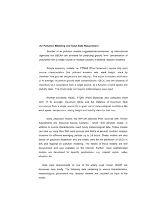 Air Pollution Modeling and Input Data Requirement
Number of air pollution models suggested/recommended by international
agencies like USEPA are available for predicting ground level concentration of
pollutants from a single source or multiple sources at desired receptor locations.
Simple screening models, i.e. PTMAX (Point Maximum) require only point
source characteristics (like pollutant emission rate, stack height, stack tip
diameter, flue gas exit temperature and velocity). The model computes short-term
(1 hr average) maximum ground level concentrations (GLCs) and the distance of
maximum GLC occurrence from a single source, as a function of wind speed and
stability class. The model does not require meteorological data input.
Another screening model, PTDIS (Point Distance) also computes short
term (1 hr average) maximum GLCs and the distance of maximum GLC
occurrence from a single source for a given set of meteorological conditions like
wind speed, temperature, mixing height and stability class for that hour.
Many advanced models like MPTER (Multiple Point Sources with Terrain
Adjustment) and Industrial Source Complex - Short Term (ISCST) model, in
addition to source characteristics need hourly meteorological data. These models
can take up more than 100 point sources and GLCs at several hundred receptor
locations for different averaging periods up to 24 hours. These models are also
based on gaussian dispersion and are widely used for the prediction of GLCs in
EIA and regional air pollution modeling. The details of these models are well
documented and also available on the internet. Further, more sophisticated
models are developed for specific applications, e.g. coastal region, valley
situation etc.
Data input requirements for one of the widely used model, ISCST are
discussed here briefly. The following data pertaining to source characteristics,
meteorological parameters and receptor network are required as input to the
model:
 