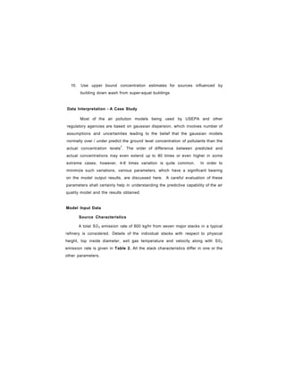 10. Use upper bound concentration estimates for sources influenced by
building down wash from super-squat buildings
Data Interpretation - A Case Study
Most of the air pollution models being used by USEPA and other
regulatory agencies are based on gaussian dispersion, which involves number of
assumptions and uncertainties leading to the belief that the gaussian models
normally over / under predict the ground level concentration of pollutants than the
actual concentration levels7
. The order of difference between predicted and
actual concentrations may even extend up to 80 times or even higher in some
extreme cases; however, 4-6 times variation is quite common. In order to
minimize such variations, various parameters, which have a significant bearing
on the model output results, are discussed here. A careful evaluation of these
parameters shall certainly help in understanding the predictive capability of the air
quality model and the results obtained.
Model Input Data
Source Characteristics
A total S02 emission rate of 800 kg/hr from seven major stacks in a typical
refinery is considered. Details of the individual stacks with respect to physical
height, top inside diameter, exit gas temperature and velocity along with S02
emission rate is given in Table 2. All the stack characteristics differ in one or the
other parameters.
 