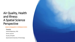 Air Quality, Health
and Illness:
A Spatial Science
Perspective
Presenter
Hamish Robertson, PhD
Senior Lecturer
Faculty of Health
Queensland University of Technology
 