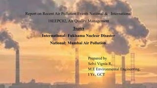 Report on Recent Air Pollution Events National & International
18EEPC02, Air Quality Management
Topics
International: Fukisama Nuclear Disaster
National: Mumbai Air Pollution.
Prepared by
Selvi Vignia R,
M.E Environmental Engineering,
I Yr., GCT
 