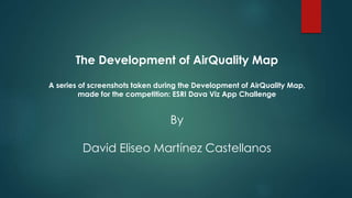The Development of AirQuality Map
A series of screenshots taken during the Development of AirQuality Map,
made for the competition: ESRI Dava Viz App Challenge
By
David Eliseo Martínez Castellanos
 