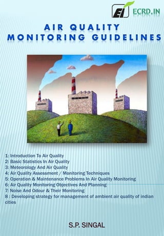 1: Introduction To Air Quality
2: Basic Statistics In Air Quality
3: Meteorology And Air Quality
4: Air Quality Assessment / Monitoring Techniques
5: Operation & Maintenance Problems In Air Quality Monitoring
6: Air Quality Monitoring Objectives And Planning
7: Noise And Odour & Their Monitoring
8 : Developing strategy for management of ambient air quality of indian
cities
S.P. SINGAL
 