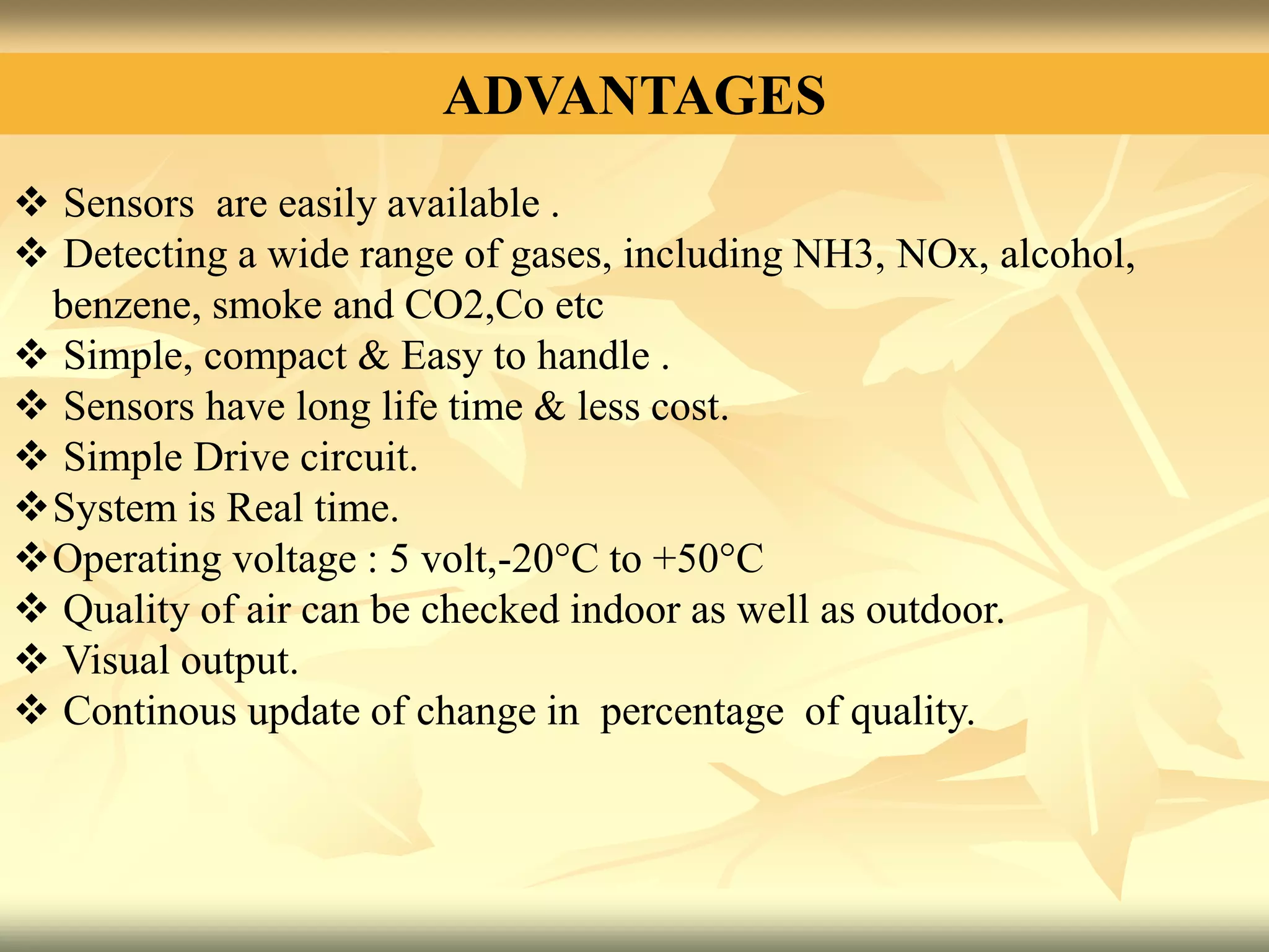ADVANTAGES
 Sensors are easily available .
 Detecting a wide range of gases, including NH3, NOx, alcohol,
benzene, smoke and CO2,Co etc
 Simple, compact & Easy to handle .
 Sensors have long life time & less cost.
 Simple Drive circuit.
System is Real time.
Operating voltage : 5 volt,-20°C to +50°C
 Quality of air can be checked indoor as well as outdoor.
 Visual output.
 Continous update of change in percentage of quality.
 