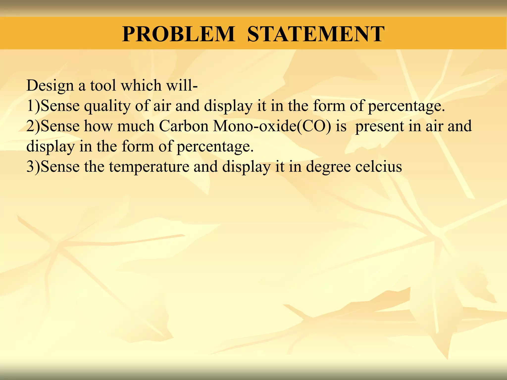 PROBLEM STATEMENT
Design a tool which will-
1)Sense quality of air and display it in the form of percentage.
2)Sense how much Carbon Mono-oxide(CO) is present in air and
display in the form of percentage.
3)Sense the temperature and display it in degree celcius
 