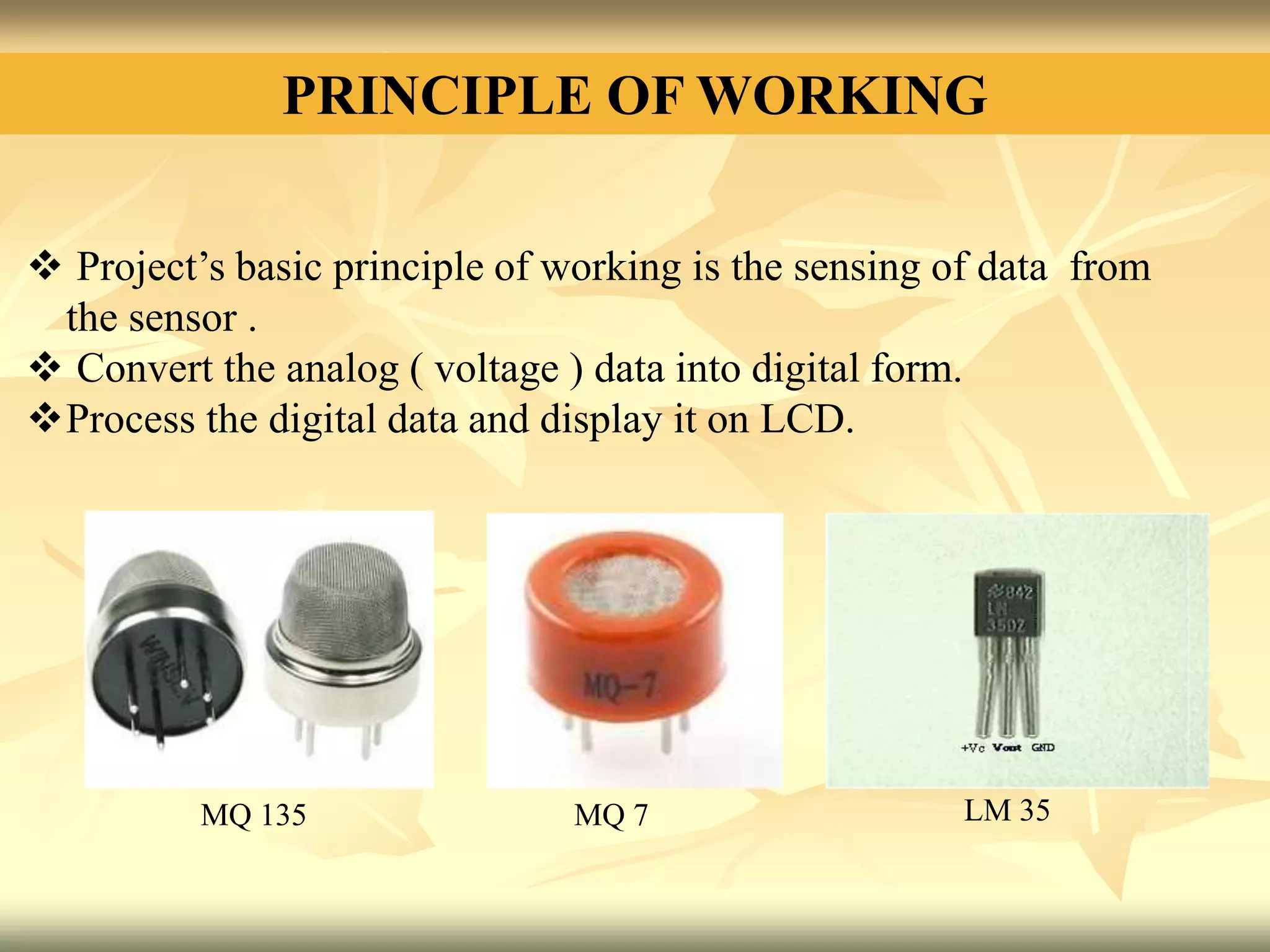 PRINCIPLE OF WORKING
 Project’s basic principle of working is the sensing of data from
the sensor .
 Convert the analog ( voltage ) data into digital form.
Process the digital data and display it on LCD.
MQ 135 MQ 7 LM 35
 