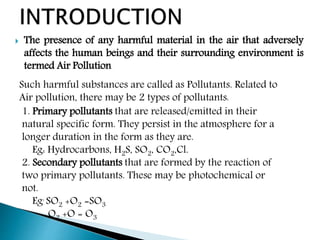  The presence of any harmful material in the air that adversely
affects the human beings and their surrounding environment is
termed Air Pollution
1. Primary pollutants that are released/emitted in their
natural specific form. They persist in the atmosphere for a
longer duration in the form as they are.
Eg: Hydrocarbons, H2S, SO2, CO2,Cl.
2. Secondary pollutants that are formed by the reaction of
two primary pollutants. These may be photochemical or
not.
Eg: SO2 +O2 =SO3
O2 +O = O3
Such harmful substances are called as Pollutants. Related to
Air pollution, there may be 2 types of pollutants:
 