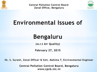 Central Pollution Control Board
Zonal Office, Bengaluru
Environmental Issues of
Bengaluru
(w.r.t Air Quality)
February 27, 2015
Sh. S. Suresh, Zonal Officer & Smt. Mahima T, Environmental Engineer
Central Pollution Control Board, Bengaluru
www.cpcb.nic.in
 