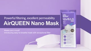 Powerfulfiltering, excellent permeability
AirQUEEN Nano Mask
Masks are a must!
Introducing easy-to-breathe mask with exceptional filter
 