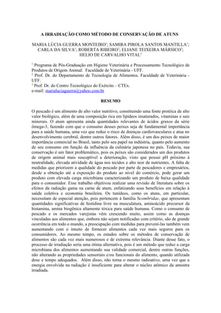 A IRRADIAÇÃO COMO MÉTODO DE CONSERVAÇÃO DE ATUNS

MARIA LÚCIA GUERRA MONTEIRO1; SAMIRA PIROLA SANTOS MANTILLA1;
  CARLA DA SILVA1; ROBERTA RIBEIRO1; ELIANE TEIXEIRA MÁRSICO2;
                   HELIO DE CARVALHO VITAL3
1
  Programa de Pós-Graduação em Higiene Veterinária e Processamento Tecnológico de
Produtos de Origem Animal. Faculdade de Veterinária - UFF.
2
  Prof. Dr. do Departamento de Tecnologia de Alimentos. Faculdade de Veterinária -
UFF.
3
  Prof. Dr. do Centro Tecnológico do Exército – CTEx.
e-mail: marialuciaguerra@yahoo.com.br

                                      RESUMO

O pescado é um alimento de alto valor nutritivo, constituindo uma fonte protéica de alto
valor biológico, além de uma composição rica em lipídeos insaturados, vitaminas e sais
minerais. O atum apresenta ainda quantidades relevantes de ácidos graxos da série
ômega-3, fazendo com que o consumo desses peixes seja de fundamental importância
para a saúde humana, uma vez que reduz o risco de doenças cardiovasculares e atua no
desenvolvimento cerebral, dentre outros fatores. Além disso, é um dos peixes de maior
importância comercial no Brasil, tanto pelo seu papel na indústria, quanto pelo aumento
de seu consumo em função da influência da culinária japonesa no país. Todavia, sua
conservação é um fator problemático, pois os peixes são considerados um dos produtos
de origem animal mais susceptível a deterioração, visto que possui pH próximo à
neutralidade, elevada atividade de água nos tecidos e alto teor de nutrientes. A falta de
medidas que priorizem a qualidade do pescado por parte de pescadores e empresários,
desde a obtenção até a exposição do produto ao nível do comércio, pode gerar um
produto com elevada carga microbiana caracterizando um produto de baixa qualidade
para o consumidor. Esse trabalho objetivou realizar uma revisão de literatura sobre os
efeitos da radiação gama na carne de atum, enfatizando seus benefícios em relação à
saúde coletiva e economia brasileira. Os tunídeos, como os atuns, em particular,
necessitam de especial atenção, pois pertencem à família Scombridae, que apresentam
quantidades significativas de histidina livre na musculatura, aminoácido precursor da
histamina, amina biogênica altamente tóxica para saúde humana. Como o consumo de
pescado e os mercados varejistas vêm crescendo muito, assim como as doenças
vinculadas aos alimentos que, embora não sejam notificadas com critério, são de grande
ocorrência em todo o mundo, a preocupação com medidas para prevení-las também vem
aumentando com o intuito de fornecer alimentos cada vez mais seguros para os
consumidores. Ao mesmo tempo, os estudos sobre os métodos de conservação de
alimentos são cada vez mais numerosos e de extrema relevância. Diante desse fato, o
processo de irradiação seria uma ótima alternativa, pois é um método que reduz a carga
microbiana dos alimentos aumentando sua validade comercial, dentre outras funções,
não alterando as propriedades sensoriais e/ou funcionais do alimento, quando utilizada
dose e tempo adequados. Além disso, não torna o mesmo radioativo, uma vez que a
energia envolvida na radiação é insuficiente para alterar o núcleo atômico da amostra
irradiada.
 