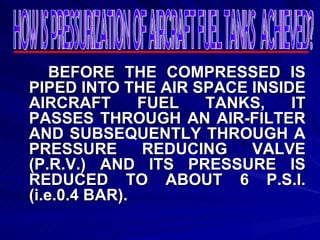 BEFORE THE COMPRESSED IS PIPED INTO THE AIR SPACE INSIDE AIRCRAFT FUEL TANKS, IT PASSES THROUGH AN AIR-FILTER AND SUBSEQUENTLY THROUGH A PRESSURE REDUCING VALVE (P.R.V.) AND ITS PRESSURE IS REDUCED TO ABOUT 6 P.S.I. (i.e.0.4 BAR). HOW IS PRESSURIZATION OF AIRCRAFT FUEL TANKS  ACHIEVED? 