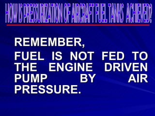 REMEMBER, FUEL IS NOT FED TO THE ENGINE DRIVEN PUMP BY AIR PRESSURE. HOW IS PRESSURIZATION OF AIRCRAFT FUEL TANKS  ACHIEVED? 