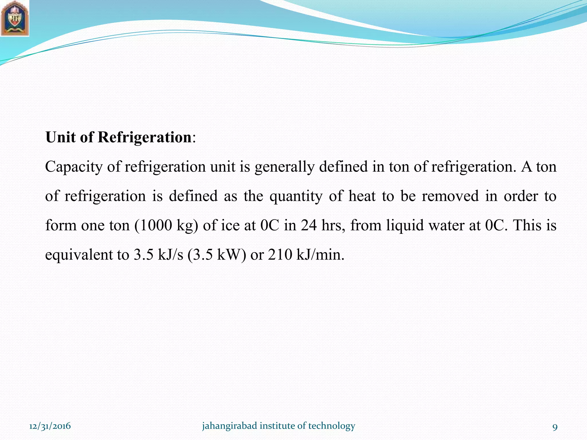 Unit of Refrigeration:
Capacity of refrigeration unit is generally defined in ton of refrigeration. A ton
of refrigeration is defined as the quantity of heat to be removed in order to
form one ton (1000 kg) of ice at 0C in 24 hrs, from liquid water at 0C. This is
equivalent to 3.5 kJ/s (3.5 kW) or 210 kJ/min.
12/31/2016 jahangirabad institute of technology 9
 