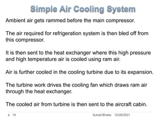 Ambient air gets rammed before the main compressor.
The air required for refrigeration system is then bled off from
this compressor.
It is then sent to the heat exchanger where this high pressure
and high temperature air is cooled using ram air.
Air is further cooled in the cooling turbine due to its expansion.
The turbine work drives the cooling fan which draws ram air
through the heat exchanger.
The cooled air from turbine is then sent to the aircraft cabin.
12/28/2021
10 Suhail Bhatia
 