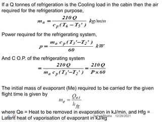 If a Q tonnes of refrigeration is the Cooling load in the cabin then the air
required for the refrigeration purpose,
Power required for the refrigerating system,
And C O.P. of the refrigerating system
The initial mass of evaporant (Me) required to be carried for the given
flight time is given by
where Qe = Heat to be removed in evaporation in kJ/min, and Hfg =
Latent heat of vaporisation of evaporant in kJ/kg
12/28/2021
21 Suhail Bhatia
 