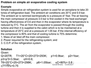 Problem on simple air evaporative cooling system
Example
Simple evaporative air refrigeration system is used for an aeroplane to take 20
tones of refrigeration load. The ambient air conditions are 20°C and 0.9 bar.
The ambient air is rammed isentropically to a pressure of 1bar. The air leaving
the main compressor at pressure 3.5 bar is first cooled in the heat exchanger
having effectiveness of 0.6 and then in the evaporator where its temperature is
reduced by 5°C. The air from the evaporator is passed through the cooling
turbine and then it is supplied to the cabin which is to be maintained at a
temperature of 25°C and at a pressure of 1.05 bar. If the internal efficiency of
the compressor is 80% and that of cooling turbine is 75% determine:
1. Mass of air bled off the main compressor;
2. Power required for the refrigerating system; and
3. C.O.P. of the refrigeration system.
Solution
Given:
Q=20TR; T1=20°C=20+273=293K; p1=0.9bar; p2=1bar;
p3=p′3=3.5bar; ηH=0.6;
T6=25°C=25+273=298K; p6=1.05bar; ηC=80%= 0.8 ;
ηT=75%=0.75
12/28/2021
22 Suhail Bhatia
 
