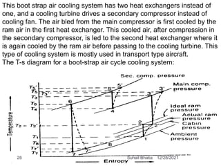 This boot strap air cooling system has two heat exchangers instead of
one, and a cooling turbine drives a secondary compressor instead of
cooling fan. The air bled from the main compressor is first cooled by the
ram air in the first heat exchanger. This cooled air, after compression in
the secondary compressor, is led to the second heat exchanger where it
is again cooled by the ram air before passing to the cooling turbine. This
type of cooling system is mostly used in transport type aircraft.
The T-s diagram for a boot-strap air cycle cooling system:
12/28/2021
28 Suhail Bhatia
 