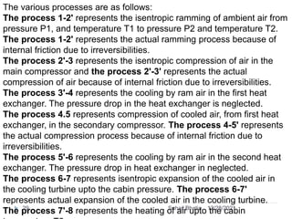 The various processes are as follows:
The process 1-2' represents the isentropic ramming of ambient air from
pressure P1, and temperature T1 to pressure P2 and temperature T2.
The process 1-2' represents the actual ramming process because of
internal friction due to irreversibilities.
The process 2'-3 represents the isentropic compression of air in the
main compressor and the process 2'-3' represents the actual
compression of air because of internal friction due to irreversibilities.
The process 3'-4 represents the cooling by ram air in the first heat
exchanger. The pressure drop in the heat exchanger is neglected.
The process 4.5 represents compression of cooled air, from first heat
exchanger, in the secondary compressor. The process 4-5' represents
the actual compression process because of internal friction due to
irreversibilities.
The process 5'-6 represents the cooling by ram air in the second heat
exchanger. The pressure drop in heat exchanger in neglected.
The process 6-7 represents isentropic expansion of the cooled air in
the cooling turbine upto the cabin pressure. The process 6-7'
represents actual expansion of the cooled air in the cooling turbine.
The process 7'-8 represents the heating of air upto the cabin
12/28/2021
29 Suhail Bhatia
 