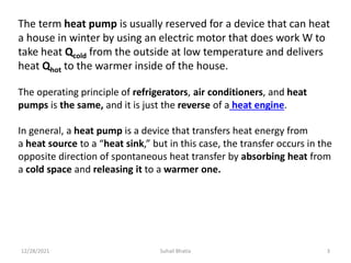 The term heat pump is usually reserved for a device that can heat
a house in winter by using an electric motor that does work W to
take heat Qcold from the outside at low temperature and delivers
heat Qhot to the warmer inside of the house.
The operating principle of refrigerators, air conditioners, and heat
pumps is the same, and it is just the reverse of a heat engine.
In general, a heat pump is a device that transfers heat energy from
a heat source to a “heat sink,” but in this case, the transfer occurs in the
opposite direction of spontaneous heat transfer by absorbing heat from
a cold space and releasing it to a warmer one.
12/28/2021 3
Suhail Bhatia
 
