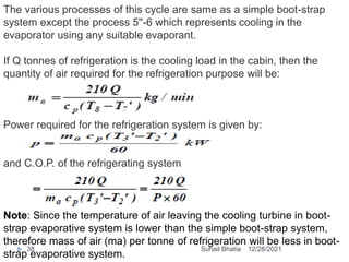 The various processes of this cycle are same as a simple boot-strap
system except the process 5''-6 which represents cooling in the
evaporator using any suitable evaporant.
If Q tonnes of refrigeration is the cooling load in the cabin, then the
quantity of air required for the refrigeration purpose will be:
Power required for the refrigeration system is given by:
and C.O.P. of the refrigerating system
Note: Since the temperature of air leaving the cooling turbine in boot-
strap evaporative system is lower than the simple boot-strap system,
therefore mass of air (ma) per tonne of refrigeration will be less in boot-
strap evaporative system.
12/28/2021
38 Suhail Bhatia
 