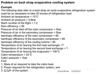 Problem on boot strap evaporative cooling system
Example
The following data refer to a boot strap air cycle evaporative refrigeration system
used for an aeroplane to take 20 tonnes of refrigeration load:
Ambient air temperature = 15°C
Ambient air pressure = 0.8bar
Mach number of the flight = 1.2
Ram efficiency = 90
Pressure of air bled off the main compressor = 4bar
Pressure of air in the secondary compressor = 5bar
Isentropic efficiency of the main compressor = 90
Isentropic efficiency of the secondary compressor = 80
Isentropic efficiency of the cooling turbine = 80
Temperature of air leaving the first heat exchanger =?
Temperature of air leaving the second heat exchange = ?
Temperature of air leaving the evaporator = 100°C
Cabin temperature = 25°C
Cabin pressure = 1bar
Find:
1. Mass of air required to take the cabin load,
2. Power required for the refrigeration system, and
3. C.O.P. of the system. 12/28/2021
40 Suhail Bhatia
 