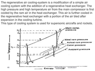 The regenerative air cooling-system is a modification of a simple air
cooling system with the addition of a regenerative heat exchanger. The
high pressure and high temperature air from the main compressor is first
cooled by the ram air in the heat exchanger. This air is further cooled in
the regenerative heat exchanger with a portion of the air bled after
expansion in the cooling turbine.
This type of cooling system is used for supersonic aircrafts and rockets.
12/28/2021
46 Suhail Bhatia
 