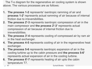 The T-s diagram for the regenerative air cooling system is shown
above. The various processes are as follows:
1. The process 1-2 represents' isentropic ramming of air and
process 1-2' represents actual ramming of air because of internal
friction due to irreversibilities.
2. The process 2'-3 represents isentropic compression of air in the
main compressor and the process 2'-3' represents actual
compression of air because of internal friction due to
irreversibilities.
3. The process 3'-4 represents cooling of compressed air by ram air
in the heat exchanger.
4. The process 4-5 represents cooling of air in the regenerative heat
exchanger.
5. The process 5-6 represents isentropic expansion of air in the
cooling turbine up to the cabin pressure and the process 5-6'
represents actual expansion of air in the cooling turbine.
6. The process 6'-7 represents heating of air upto the cabin
temperature T7.
12/28/2021
47 Suhail Bhatia
 