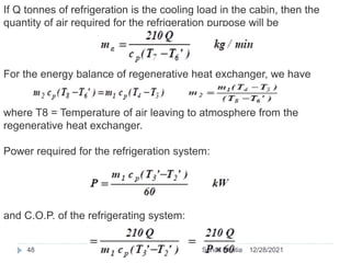 If Q tonnes of refrigeration is the cooling load in the cabin, then the
quantity of air required for the refrigeration purpose will be
For the energy balance of regenerative heat exchanger, we have
where T8 = Temperature of air leaving to atmosphere from the
regenerative heat exchanger.
Power required for the refrigeration system:
and C.O.P. of the refrigerating system:
12/28/2021
48 Suhail Bhatia
 