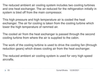 The reduced ambient air cooling system includes two cooling turbines
and one heat exchanger. The air reduced for the refrigeration initially in
system is bled off from the main compressor.
This high pressure and high temperature air is cooled the heat
exchanger. The air for cooling is taken from the cooling turbine which
lower the high temperature of rammed air.
The cooled air from the heat exchanger is passed through the second
cooling turbine from where the air is supplied to the cabin.
The work of the cooling turbine is used to drive the cooling fan (through
reduction gears) which draws cooling air from the heat exchanger.
The reduced ambient air cooling system is used for very high speed
aircrafts.
12/28/2021
55 Suhail Bhatia
 