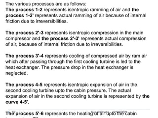 The various processes are as follows:
The process 1-2 represents isentropic ramming of air and the
process 1-2' represents actual ramming of air because of internal
friction due to irreversibilities.
The process 2'-3 represents isentropic compression in the main
compressor and the process 2'-3' represents actual compression
of air, because of internal friction due to irreversibilities.
The process 3'-4 represents cooling of compressed air by ram air
which after passing through the first cooling turbine is led to the
heat exchanger. The pressure drop in the heat exchanger is
neglected.
The process 4-5 represents isentropic expansion of air in the
second cooling turbine upto the cabin pressure. The actual
expansion of air in the second cooling turbine is represented by the
curve 4-5'.
The process 5'-6 represents the heating of air upto the cabin
12/28/2021
57 Suhail Bhatia
 