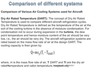 Comparison of Various Air Cooling Systems used for Aircraft
Dry Air Rated Temperature (DART): The concept of Dry Air Rated
Temperature is used to compare different aircraft refrigeration cycles.
Dry Air Rated Temperature is defined as the temperature of the air at the
exit of the cooling turbine in the absence of moisture condensation. For
condensation not to occur during expansion in the turbine, the dew
point temperature and hence moisture content of the air should be very
low, i.e., the air should be very dry. The aircraft refrigeration systems are
rated based on the mass flow rate of air at the design DART. The
cooling capacity is then given by:
where, m is the mass flow rate of air, T DART and Ti are the dry air
rated temperature and cabin temperature, respectively.
12/28/2021
66 Suhail Bhatia
 