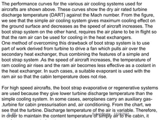 The performance curves for the various air cooling systems used for
aircrafts are shown above. These curves show the dry air rated turbine
discharge temperature (DART) against the Mach number. From the figure,
we see that the simple air cooling system gives maximum cooling effect on
the ground surface and decreases as the speed of aircraft increases. The
boot strap system on the other hand, requires the air plane to be in flight so
that the ram air can be used for cooling in the heat exchangers.
One method of overcoming this drawback of boot strap system is to use
part of work derived from turbine to drive a fan which pulls air over the
secondary heat exchanger, thus combining the features of a simple and
boot strap system .As the speed of aircraft increases, the temperature of
ram cooling air rises and the ram air becomes less effective as a coolant in
the heat exchanger. In such cases, a suitable evaporant is used with the
ram air so that the cabin temperature does not rise.
For high speed aircrafts, the boot strap evaporative or regenerative systems
are used because they give lower turbine discharge temperature than the
simple cooling system. In some cases, aeroplanes carry an auxiliary gas-
,turbine for cabin pressurisation and, air conditioning. From the chart, we
see that the turbine. Discharge temperature of the air is variable. Therefore,
in order to maintain the content temperature of simply air to the cabin, it
12/28/2021
68 Suhail Bhatia
 