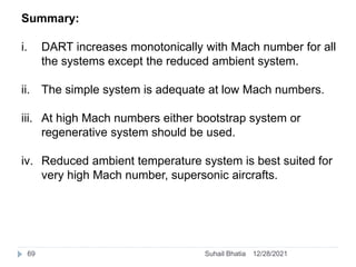 Summary:
i. DART increases monotonically with Mach number for all
the systems except the reduced ambient system.
ii. The simple system is adequate at low Mach numbers.
iii. At high Mach numbers either bootstrap system or
regenerative system should be used.
iv. Reduced ambient temperature system is best suited for
very high Mach number, supersonic aircrafts.
12/28/2021
69 Suhail Bhatia
 