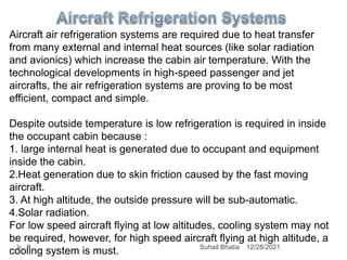 Aircraft air refrigeration systems are required due to heat transfer
from many external and internal heat sources (like solar radiation
and avionics) which increase the cabin air temperature. With the
technological developments in high-speed passenger and jet
aircrafts, the air refrigeration systems are proving to be most
efficient, compact and simple.
Despite outside temperature is low refrigeration is required in inside
the occupant cabin because :
1. large internal heat is generated due to occupant and equipment
inside the cabin.
2.Heat generation due to skin friction caused by the fast moving
aircraft.
3. At high altitude, the outside pressure will be sub-automatic.
4.Solar radiation.
For low speed aircraft flying at low altitudes, cooling system may not
be required, however, for high speed aircraft flying at high altitude, a
cooling system is must. 12/28/2021
8 Suhail Bhatia
 