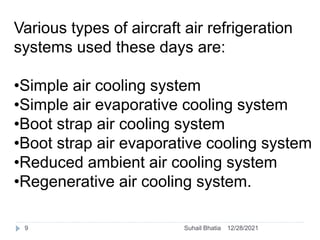 Various types of aircraft air refrigeration
systems used these days are:
•Simple air cooling system
•Simple air evaporative cooling system
•Boot strap air cooling system
•Boot strap air evaporative cooling system
•Reduced ambient air cooling system
•Regenerative air cooling system.
12/28/2021
9 Suhail Bhatia
 